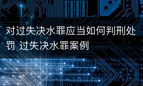 对过失决水罪应当如何判刑处罚 过失决水罪案例