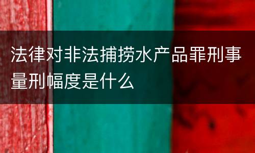 法律对非法捕捞水产品罪刑事量刑幅度是什么