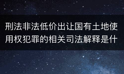 刑法非法低价出让国有土地使用权犯罪的相关司法解释是什么