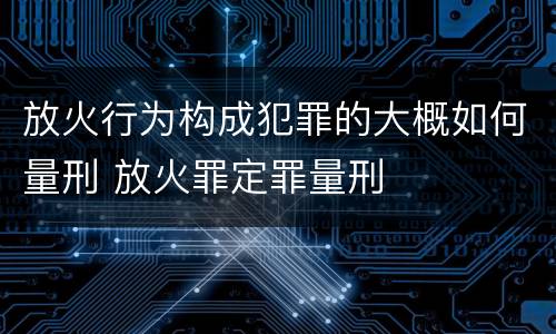 放火行为构成犯罪的大概如何量刑 放火罪定罪量刑