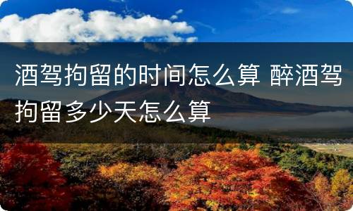 酒驾拘留的时间怎么算 醉酒驾拘留多少天怎么算 酒驾拘留的时间怎么算 醉酒驾拘留多少天怎么算