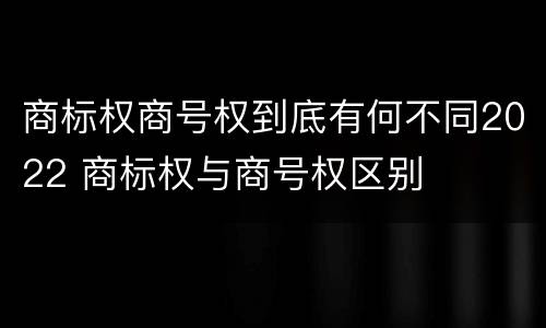 商标权商号权到底有何不同2022 商标权与商号权区别