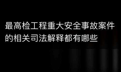 最高检工程重大安全事故案件的相关司法解释都有哪些