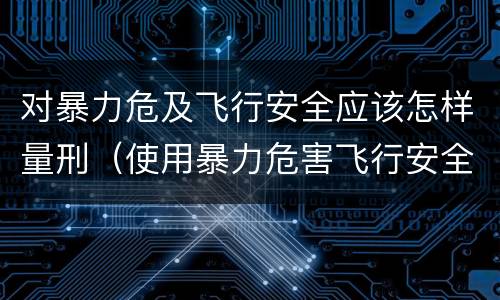 对暴力危及飞行安全应该怎样量刑（使用暴力危害飞行安全罪的主要特征）