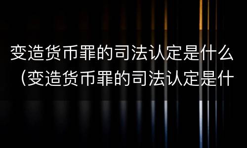 变造货币罪的司法认定是什么（变造货币罪的司法认定是什么）
