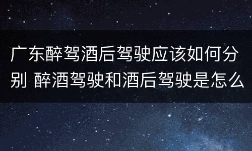 广东醉驾酒后驾驶应该如何分别 醉酒驾驶和酒后驾驶是怎么区分的