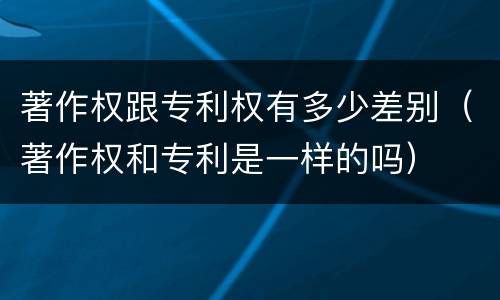 著作权跟专利权有多少差别（著作权和专利是一样的吗）