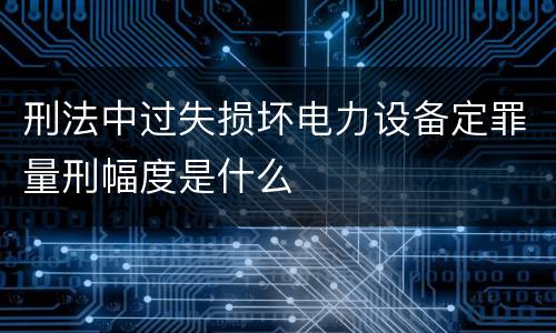 刑法中过失损坏电力设备定罪量刑幅度是什么