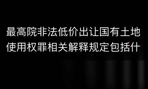 最高院非法低价出让国有土地使用权罪相关解释规定包括什么重要内容