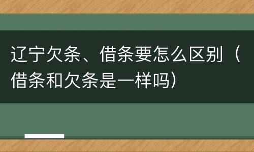 辽宁欠条、借条要怎么区别（借条和欠条是一样吗）