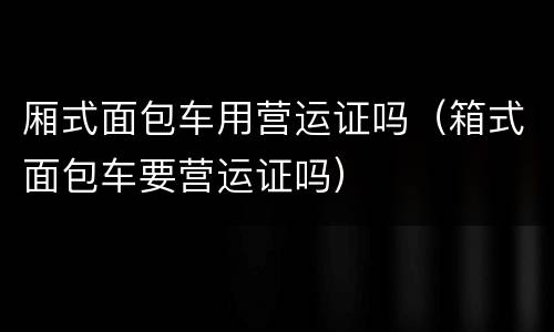 厢式面包车用营运证吗（箱式面包车要营运证吗）