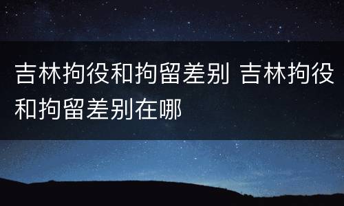 吉林拘役和拘留差别 吉林拘役和拘留差别在哪