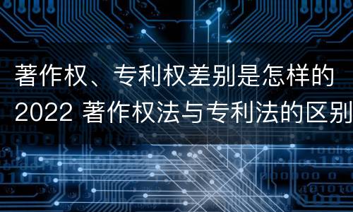 著作权、专利权差别是怎样的2022 著作权法与专利法的区别