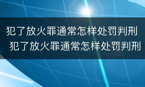 犯了放火罪通常怎样处罚判刑 犯了放火罪通常怎样处罚判刑多久
