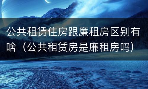 公共租赁住房跟廉租房区别有啥（公共租赁房是廉租房吗）