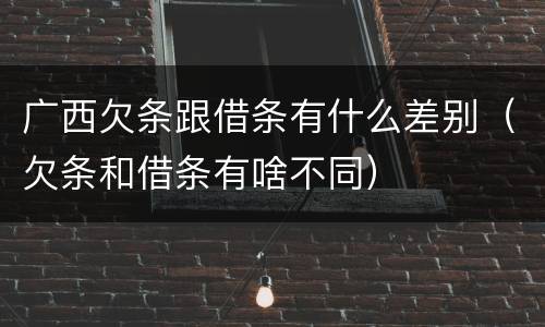 广西欠条跟借条有什么差别（欠条和借条有啥不同）