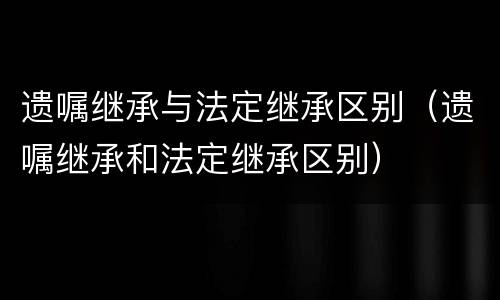 遗嘱继承与法定继承区别（遗嘱继承和法定继承区别）