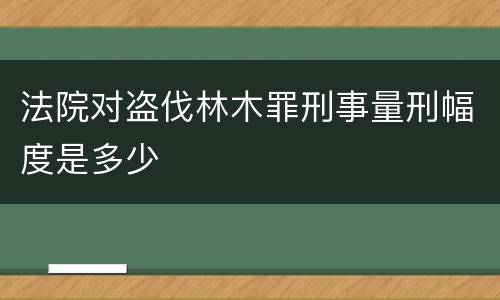 法院对盗伐林木罪刑事量刑幅度是多少