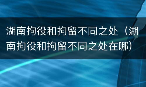 湖南拘役和拘留不同之处（湖南拘役和拘留不同之处在哪）