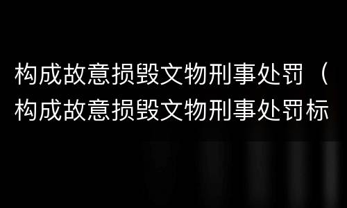 构成故意损毁文物刑事处罚（构成故意损毁文物刑事处罚标准）