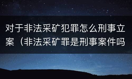 对于非法采矿犯罪怎么刑事立案（非法采矿罪是刑事案件吗）