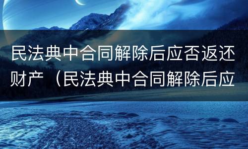 民法典中合同解除后应否返还财产（民法典中合同解除后应否返还财产）