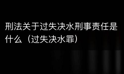 刑法关于过失决水刑事责任是什么（过失决水罪）