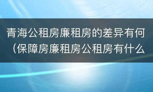 青海公租房廉租房的差异有何（保障房廉租房公租房有什么区别）