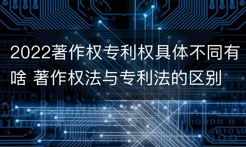 2022著作权专利权具体不同有啥 著作权法与专利法的区别