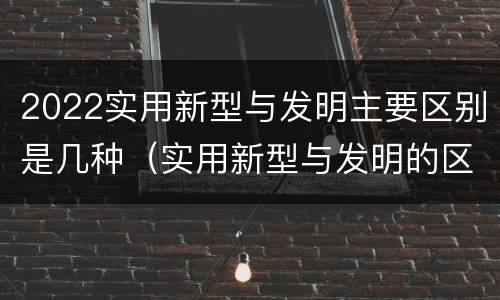 2022实用新型与发明主要区别是几种（实用新型与发明的区别）