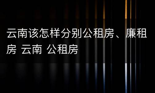 云南该怎样分别公租房、廉租房 云南 公租房