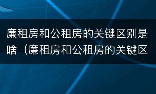 廉租房和公租房的关键区别是啥(廉租房和公租房的关键区别是啥呢)