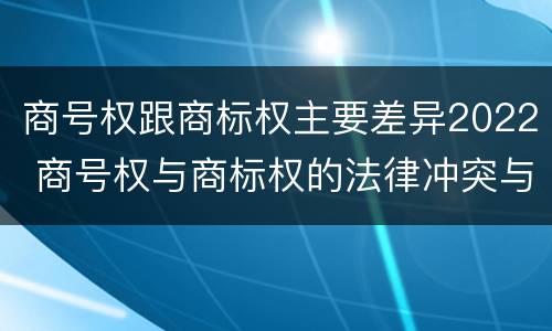 商号权跟商标权主要差异2022 商号权与商标权的法律冲突与解决