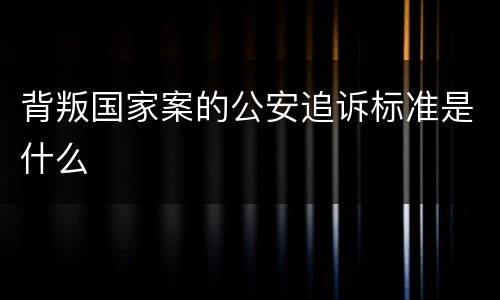 背叛国家案的公安追诉标准是什么