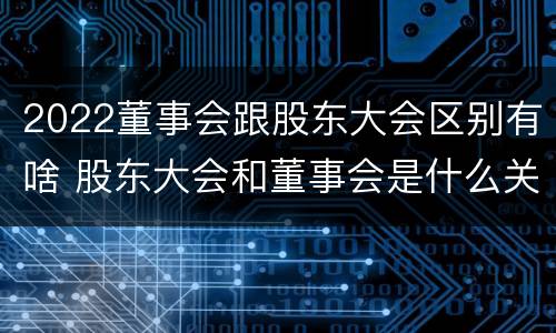 2022董事会跟股东大会区别有啥 股东大会和董事会是什么关系