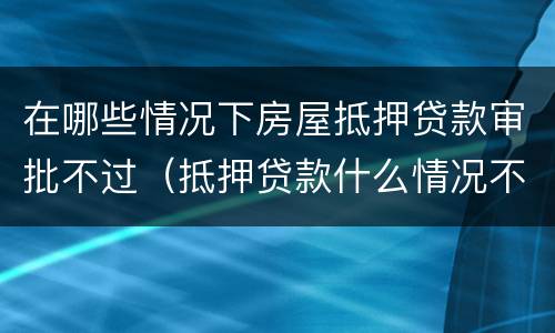 在哪些情况下房屋抵押贷款审批不过（抵押贷款什么情况不能放款）
