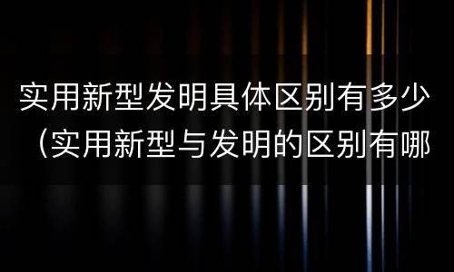 实用新型发明具体区别有多少（实用新型与发明的区别有哪些）