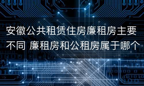 安徽公共租赁住房廉租房主要不同 廉租房和公租房属于哪个部门管