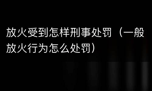 放火受到怎样刑事处罚（一般放火行为怎么处罚）