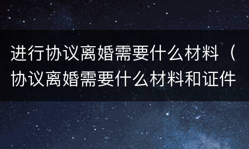 进行协议离婚需要什么材料（协议离婚需要什么材料和证件）