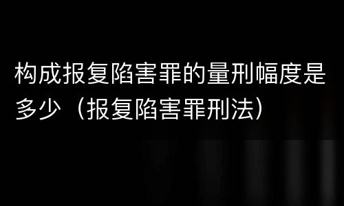 构成报复陷害罪的量刑幅度是多少（报复陷害罪刑法）