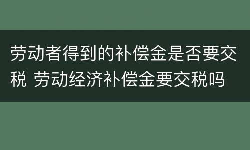 劳动者得到的补偿金是否要交税 劳动经济补偿金要交税吗