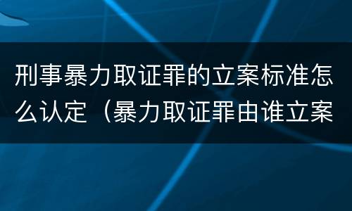刑事暴力取证罪的立案标准怎么认定（暴力取证罪由谁立案）