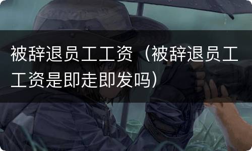被辞退员工工资（被辞退员工工资是即走即发吗）