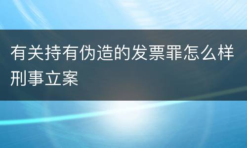 有关持有伪造的发票罪怎么样刑事立案