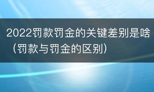 2022罚款罚金的关键差别是啥（罚款与罚金的区别）