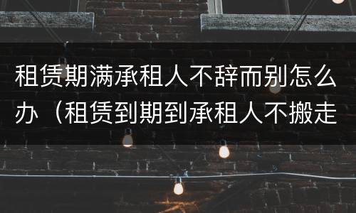 租赁期满承租人不辞而别怎么办（租赁到期到承租人不搬走继续占用）