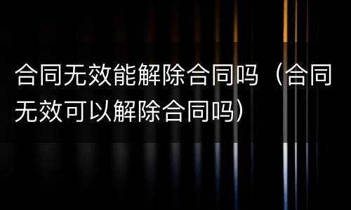 合同无效能解除合同吗（合同无效可以解除合同吗）