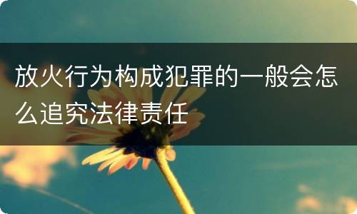 放火行为构成犯罪的一般会怎么追究法律责任