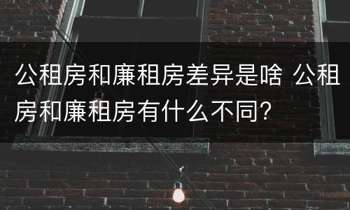 公租房和廉租房差异是啥 公租房和廉租房有什么不同?